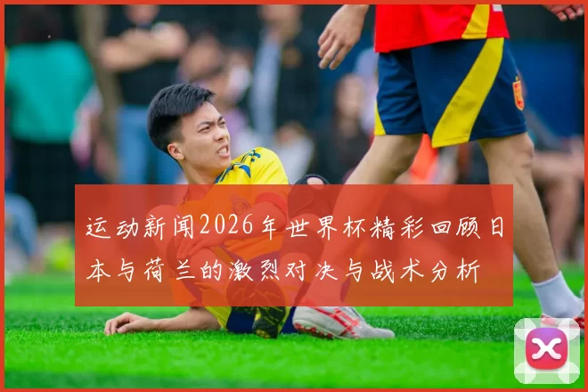 运动新闻2026年世界杯精彩回顾日本与荷兰的激烈对决与战术分析