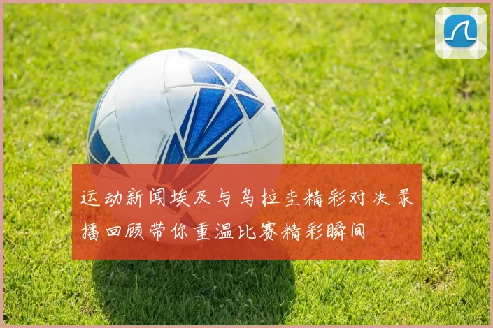 运动新闻埃及与乌拉圭精彩对决录播回顾带你重温比赛精彩瞬间