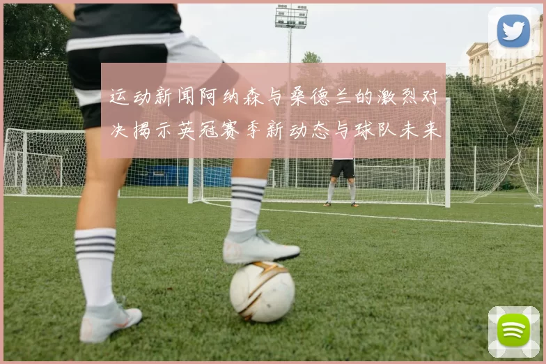 运动新闻阿纳森与桑德兰的激烈对决揭示英冠赛季新动态与球队未来走势