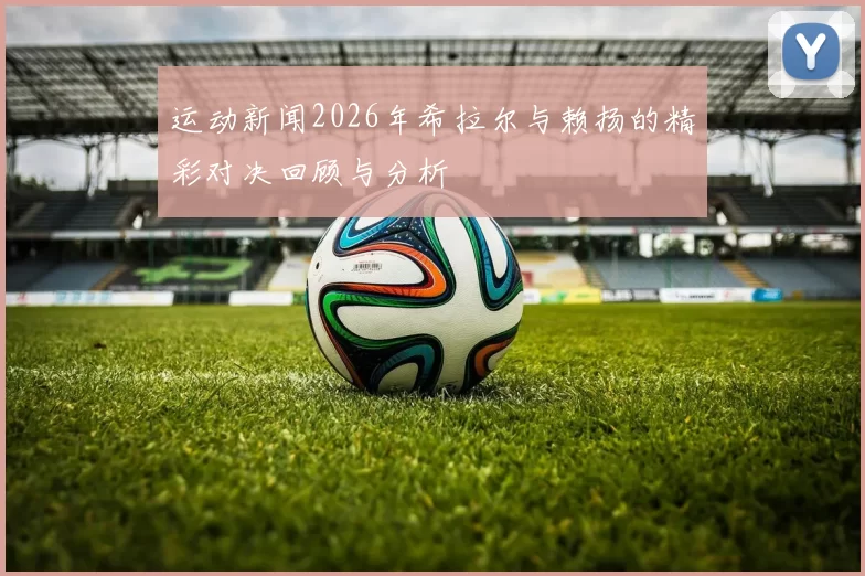 运动新闻2026年希拉尔与赖扬的精彩对决回顾与分析