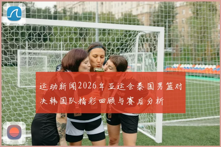 运动新闻2026年亚运会泰国男篮对决韩国队精彩回顾与赛后分析
