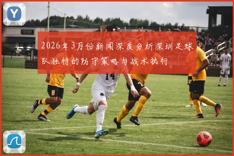 2026年3月份新闻深度分析深圳足球队独特的防守策略与战术执行